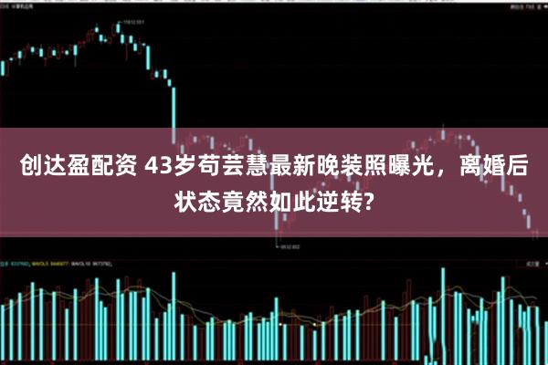 创达盈配资 43岁苟芸慧最新晚装照曝光，离婚后状态竟然如此逆转?