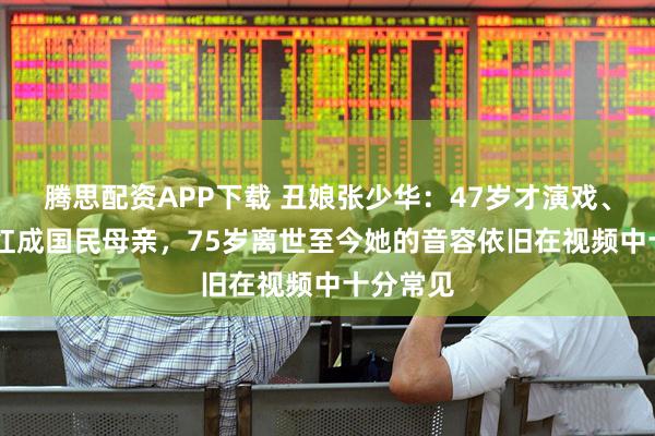 腾思配资APP下载 丑娘张少华：47岁才演戏、62岁爆红成国民母亲，75岁离世至今她的音容依旧在视频中十分常见