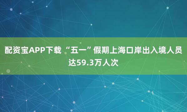 配资宝APP下载 “五一”假期上海口岸出入境人员达59.3万人次