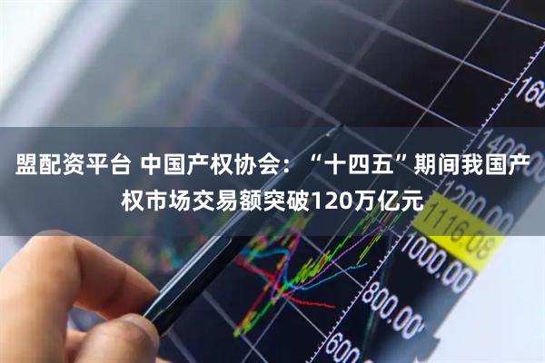 盟配资平台 中国产权协会：“十四五”期间我国产权市场交易额突破120万亿元