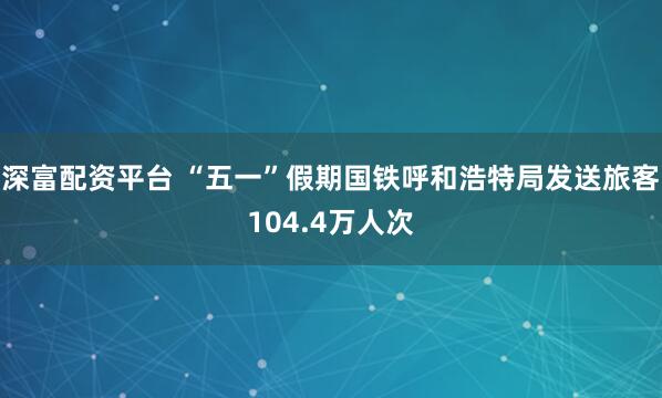 深富配资平台 “五一”假期国铁呼和浩特局发送旅客104.4万人次