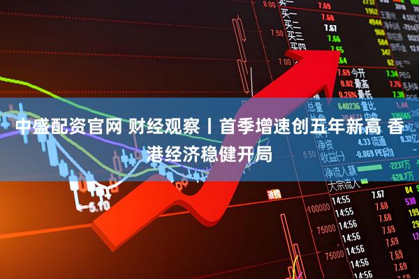 中盛配资官网 财经观察丨首季增速创五年新高 香港经济稳健开局