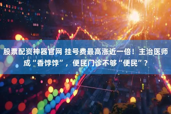 股票配资神器官网 挂号费最高涨近一倍！主治医师成“香饽饽”，便民门诊不够“便民”？