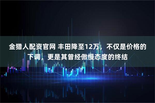 金猎人配资官网 丰田降至12万，不仅是价格的下调，更是其曾经傲慢态度的终结