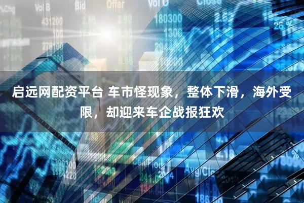 启远网配资平台 车市怪现象，整体下滑，海外受限，却迎来车企战报狂欢