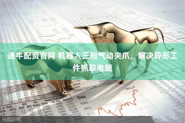 通牛配资官网 机器人三指气动夹爪，解决异形工件抓取难题