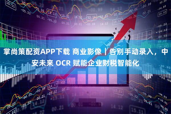 掌尚策配资APP下载 商业影像｜告别手动录入，中安未来 OCR 赋能企业财税智能化