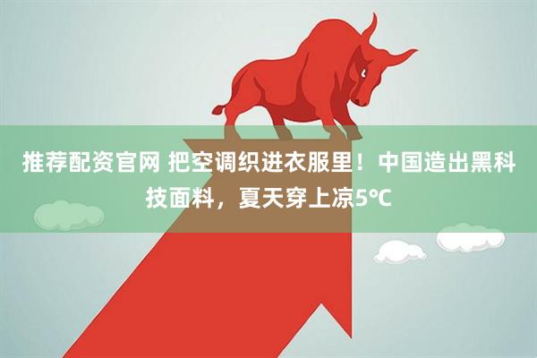 推荐配资官网 把空调织进衣服里！中国造出黑科技面料，夏天穿上凉5℃