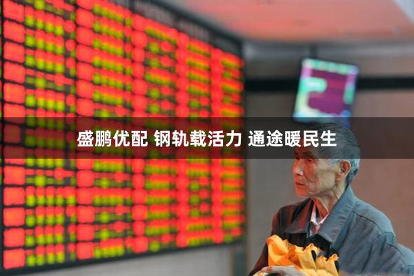 盛鹏优配 钢轨载活力 通途暖民生
