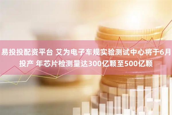 易投投配资平台 艾为电子车规实验测试中心将于6月投产 年芯片检测量达300亿颗至500亿颗