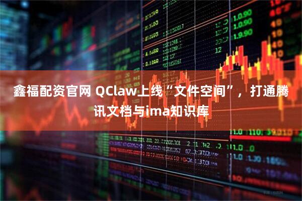 鑫福配资官网 QClaw上线“文件空间”，打通腾讯文档与ima知识库