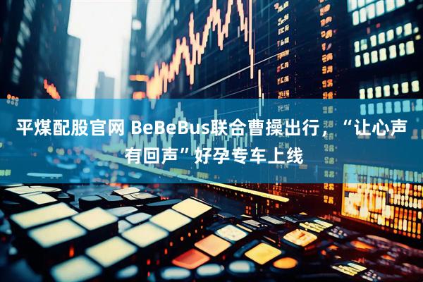 平煤配股官网 BeBeBus联合曹操出行，“让心声 有回声”好孕专车上线