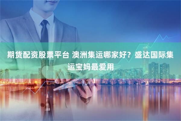 期货配资股票平台 澳洲集运哪家好？盛达国际集运宝妈最爱用