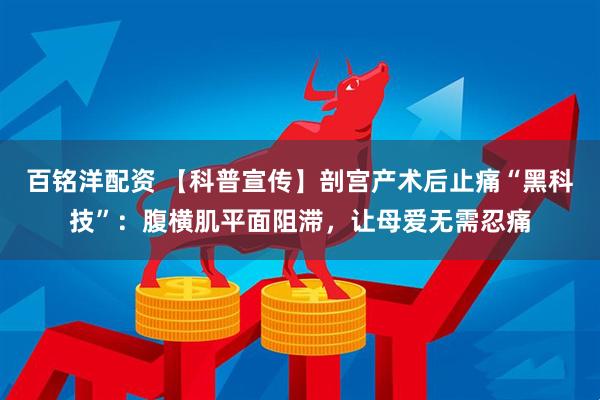 百铭洋配资 【科普宣传】剖宫产术后止痛“黑科技”：腹横肌平面阻滞，让母爱无需忍痛