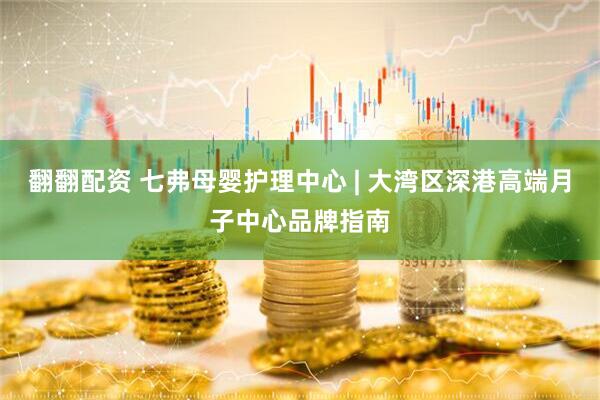 翻翻配资 七弗母婴护理中心 | 大湾区深港高端月子中心品牌指南
