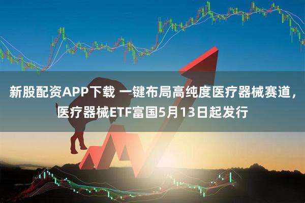 新股配资APP下载 一键布局高纯度医疗器械赛道，医疗器械ETF富国5月13日起发行