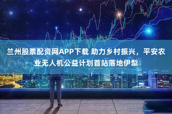 兰州股票配资网APP下载 助力乡村振兴，平安农业无人机公益计划首站落地伊犁