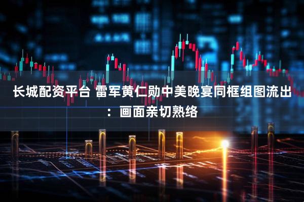 长城配资平台 雷军黄仁勋中美晚宴同框组图流出：画面亲切熟络