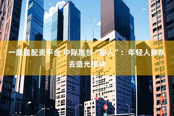 一鼎盈配资平台 中际旭创“摇人”：年轻人排队去造光模块