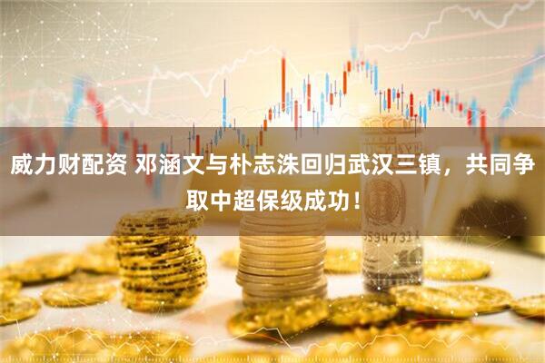 威力财配资 邓涵文与朴志洙回归武汉三镇，共同争取中超保级成功！
