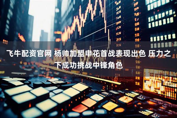 飞牛配资官网 杨帅加盟申花首战表现出色 压力之下成功挑战中锋角色