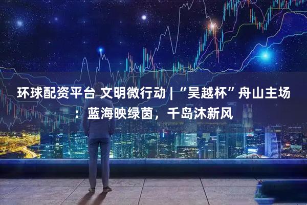 环球配资平台 文明微行动 | “吴越杯”舟山主场：蓝海映绿茵，千岛沐新风