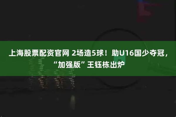 上海股票配资官网 2场造5球！助U16国少夺冠，“加强版”王钰栋出炉