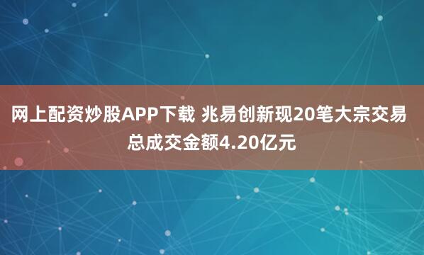 网上配资炒股APP下载 兆易创新现20笔大宗交易 总成交金额4.20亿元