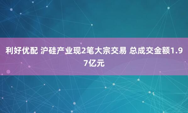利好优配 沪硅产业现2笔大宗交易 总成交金额1.97亿元