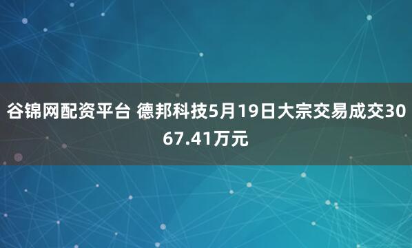 谷锦网配资平台 德邦科技5月19日大宗交易成交3067.41万元