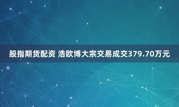 股指期货配资 浩欧博大宗交易成交379.70万元